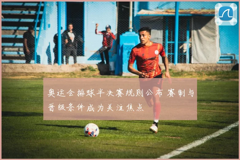 奥运会排球半决赛规则公布 赛制与晋级条件成为关注焦点