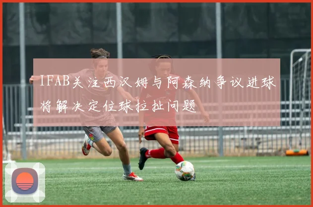 IFAB关注西汉姆与阿森纳争议进球将解决定位球拉扯问题