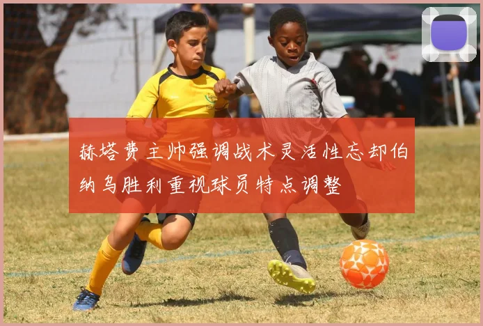 赫塔费主帅强调战术灵活性忘却伯纳乌胜利重视球员特点调整