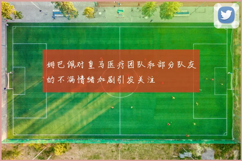 姆巴佩对皇马医疗团队和部分队友的不满情绪加剧引发关注