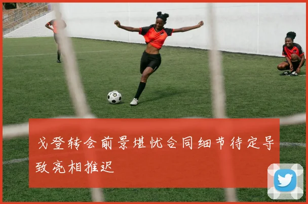 戈登转会前景堪忧合同细节待定导致亮相推迟